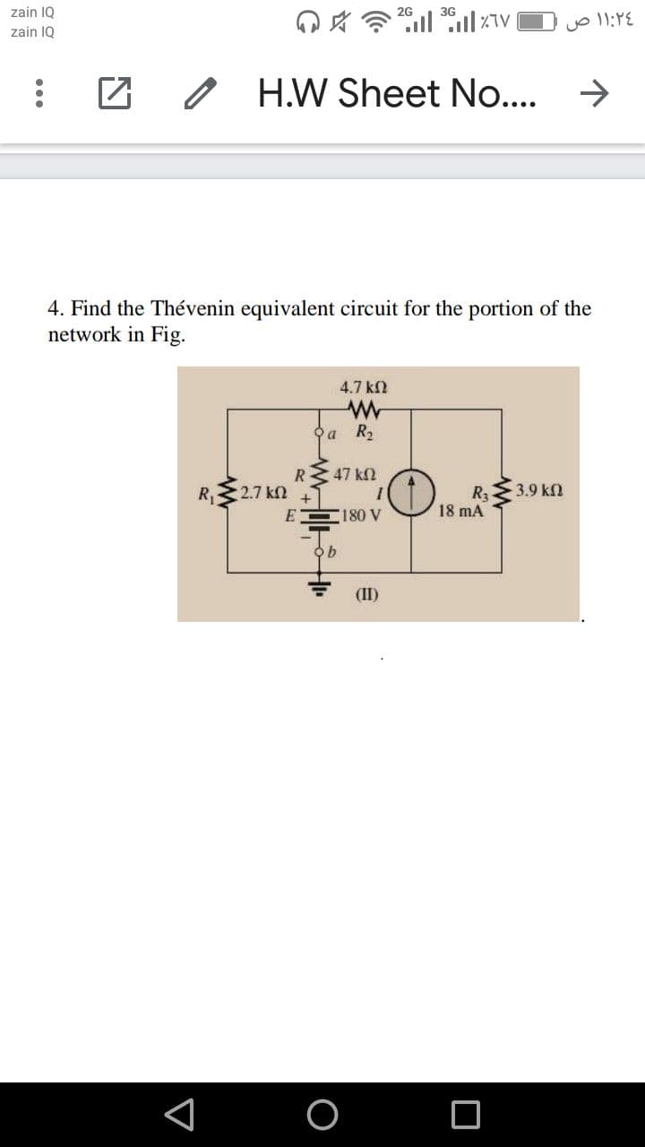 zain 10
3G
zain IQ
H.W Sheet No....
->
4. Find the Thévenin equivalent circuit for the portion of the
network in Fig.
4.7 k
a R2
R 47 k2
R3.9 kn
D18 mA
R, 2.7 kn
E
180 V
(II)
...
