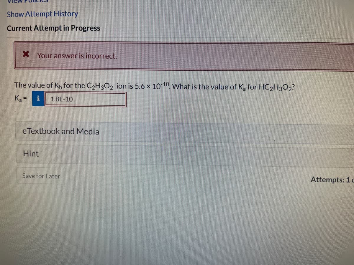 Show Attempt History
Current Attempt in Progress
* Your answer is incorrect.
The value of Kp for the C2H3O2 ion is 5.6 x 1010 What is the value of K, for HC2H3O2?
K =
1.8E-10
eTextbook and Media
Hint
Save for Later
Attempts: 1 o
