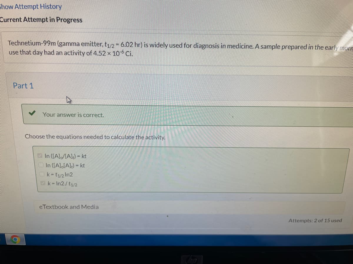 Show Attempt History
Current Attempt in Progress
Technetium-99m (gamma emitter, t1/2 = 6.02 hr) is widely used for diagnosis in medicine. A sample prepared in the early morn
use that day had an activity of 4.52 x 106 Ci.
Part 1
Your answer is correct.
Choose the equations needed to calculate the activity.
In ([A]/[A]) = kt
OIn ([A],[A]) = kt
Ok-t/2 In2
Ok- In2/t1/2
eTextbook and Media
Attempts: 2 of 15 used
