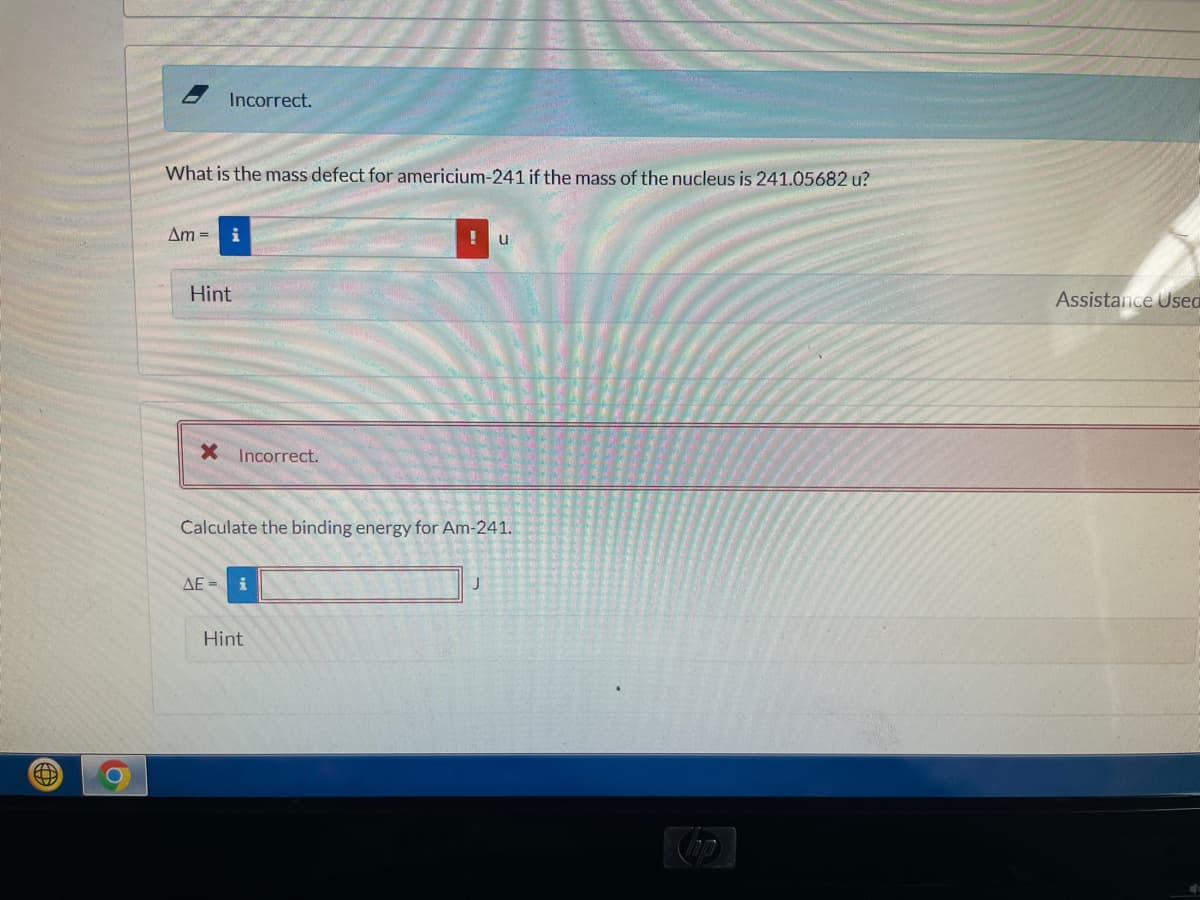 Incorrect.
What is the mass defect for americium-241 if the mass of the nucleus is 241.05682 u?
Am =
u
Hint
Assistance Usea
X Incorrect.
Calculate the binding energy for Am-241.
AE = i
Hint
