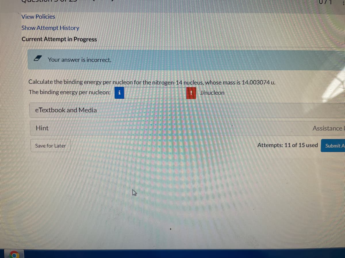 View Policies
Show Attempt History
Current Attempt in Progress
Your answer is incorrect.
Calculate the binding energy per nucleon for the nitrogen-14 nucleus, whose mass is 14.003074 u.
The binding energy per nucleon:
J/nucleon
eTextbook and Media
Hint
Assistance U
Save for Later
Attempts: 11 of 15 used
Submit A

