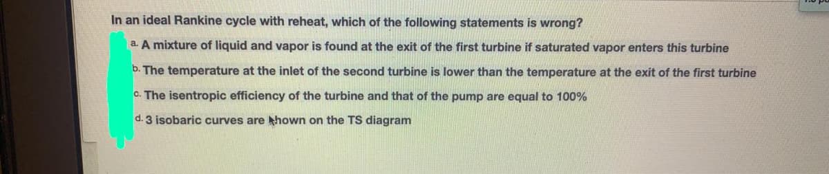 In an ideal Rankine cycle with reheat, which of the following statements is wrong?
a. A mixture of liquid and vapor is found at the exit of the first turbine if saturated vapor enters this turbine
b. The temperature at the inlet of the second turbine is lower than the temperature at the exit of the first turbine
C. The isentropic efficiency of the turbine and that of the pump are equal to 100%
d. 3 isobaric curves are hown on the TS diagram

