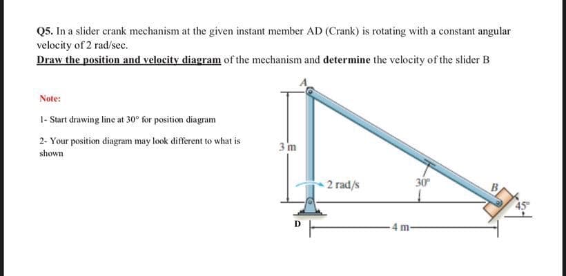 Q5. In a slider crank mechanism at the given instant member AD (Crank) is rotating with a constant angular
velocity of 2 rad/sec.
Draw the position and velocity diagram of the mechanism and determine the velocity of the slider B
Note:
1- Start drawing line at 30° for position diagram
2- Your position diagram may look different to what is
3 m
shown
2 rad/s
30
- 4 m-
