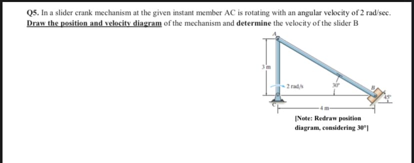 Q5. In a slider crank mechanism at the given instant member AC is rotating with an angular velocity of 2 rad/sec.
Draw the position and velocity diagram of the mechanism and determine the velocity of the slider B
3m
2 rad/s
30
4 m
|Note: Redraw position
diagram, considering 30°]
