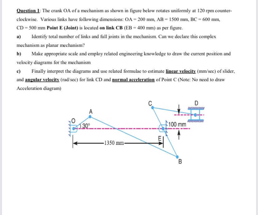 Question 1: The crank OA of a mechanism as shown in figure below rotates uniformly at 120 rpm counter-
clockwise. Various links have following dimensions: OA = 200 mm, AB = 1500 mm, BC = 600 mm,
CD = 500 mm Point E (Joint) is located on link CB (EB = 400 mm) as per figure.
а)
Identify total number of links and full joints in the mechanism. Can we declare this complex
mechanism as planar mechanism?
b)
Make appropriate scale and employ related engineering knowledge to draw the current position and
velocity diagrams for the mechanism
c)
Finally interpret the diagrams and use related formulae to estimate linear velocity (mm/sec) of slider,
and angular velocity (rad/sec) for link CD and normal acceleration of Point C (Note: No need to draw
Acceleration diagram)
A
100 mm
30°
-1350 mm-
B
