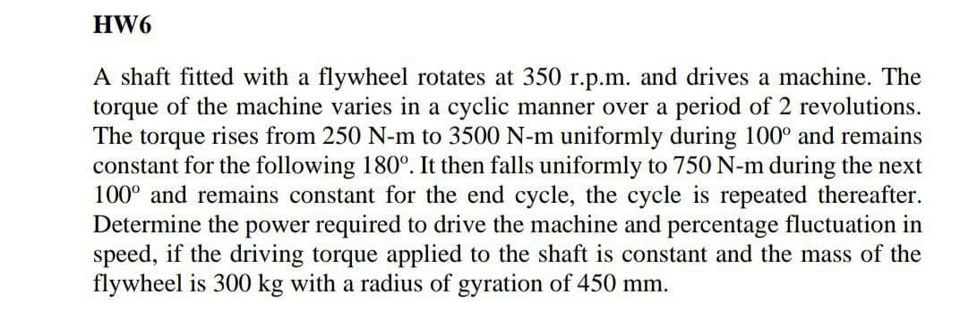 HW6
A shaft fitted with a flywheel rotates at 350 r.p.m. and drives a machine. The
torque of the machine varies in a cyclic manner over a period of 2 revolutions.
The torque rises from 250 N-m to 3500 N-m uniformly during 100° and remains
constant for the following 180°. It then falls uniformly to 750 N-m during the next
100° and remains constant for the end cycle, the cycle is repeated thereafter.
Determine the power required to drive the machine and percentage fluctuation in
speed, if the driving torque applied to the shaft is constant and the mass of the
flywheel is 300 kg with a radius of gyration of 450 mm.
