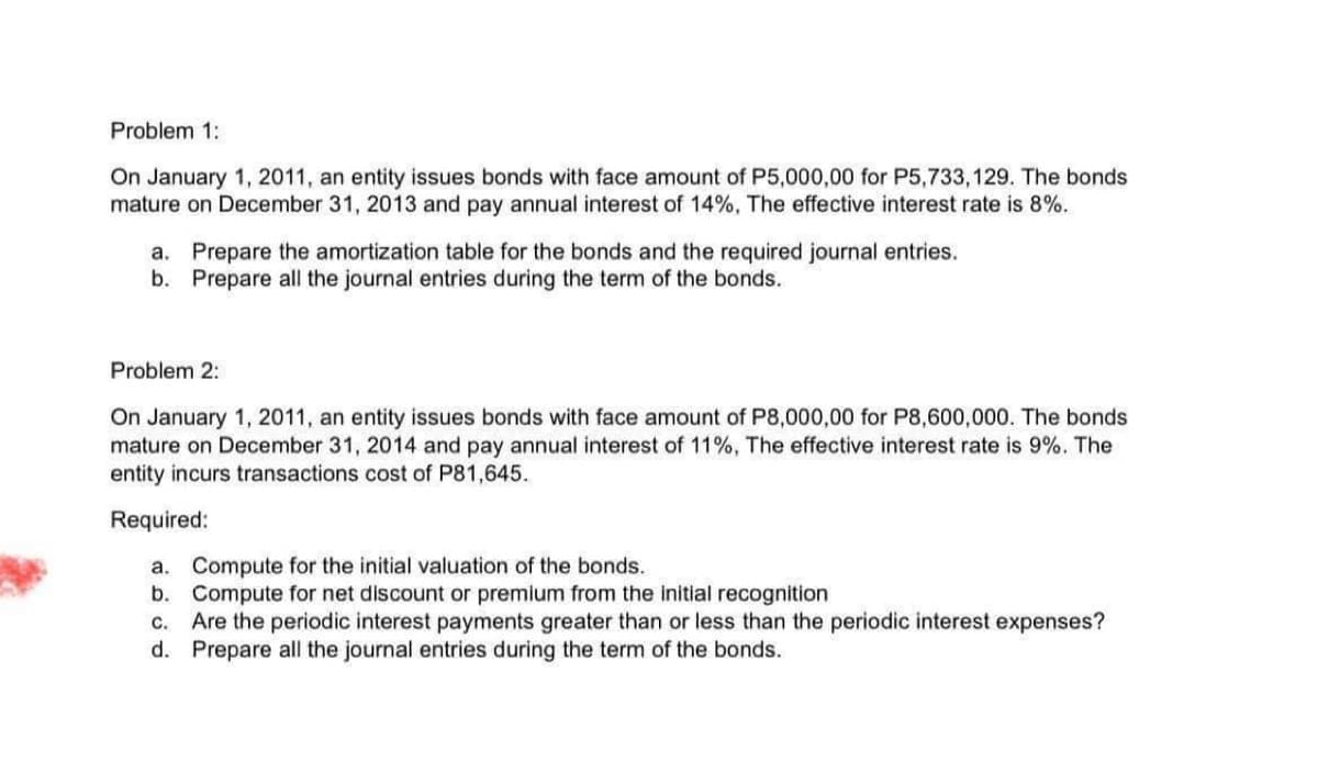 Problem 1:
On January 1, 2011, an entity issues bonds with face amount of P5,000,00 for P5,733,129. The bonds
mature on December 31, 2013 and pay annual interest of 14%. The effective interest rate is 8%.
a. Prepare the amortization table for the bonds and the required journal entries.
b. Prepare all the journal entries during the term of the bonds.
Problem 2:
On January 1, 2011, an entity issues bonds with face amount of P8,000,00 for P8,600,000. The bonds
mature on December 31, 2014 and pay annual interest of 11%, The effective interest rate is 9%. The
entity incurs transactions cost of P81,645.
Required:
a. Compute for the initial valuation of the bonds.
b.
Compute for net discount or premium from the initial recognition
C. Are the periodic interest payments greater than or less than the periodic interest expenses?
d. Prepare all the journal entries during the term of the bonds.