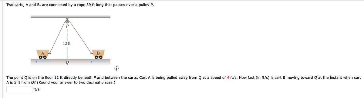 Two carts, A and B, are connected by a rope 39 ft long that passes over a pulley P.
P
12 ft
B
The point Q is on the floor 12 ft directly beneath P and between the carts. Cart A is being pulled away from Q at a speed of 4 ft/s. How fast (in ft/s) is cart B moving toward Q at the instant when cart
A is 5 ft from Q? (Round your answer to two decimal places.)
ft/s
