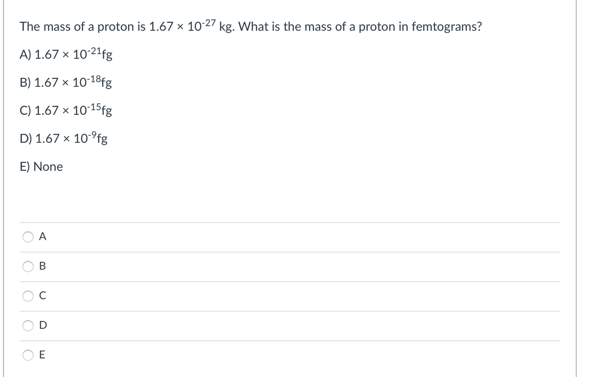 The mass of a proton is 1.67 × 10-27 kg. What is the mass of a proton in femtograms?
A) 1.67 × 10-21fg
B) 1.67 x 10-18fg
C) 1.67 x 10-15fg
D) 1.67 x 10°fg
E) None
A
В
C
E
