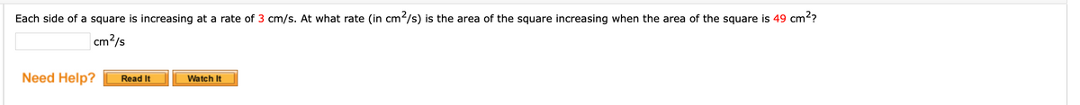Each side of a square is increasing at a rate of 3 cm/s. At what rate (in cm/s) is the area of the square increasing when the area of the square is 49 cm??
|cm?/s
Need Help?
Read It
Watch It

