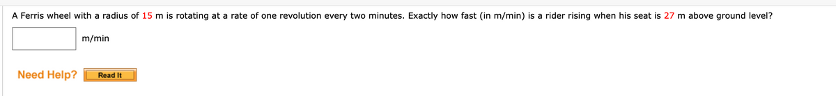 A Ferris wheel with a radius of 15 m is rotating at a rate of one revolution every two minutes. Exactly how fast (in m/min) is a rider rising when his seat is 27 m above ground level?
m/min
Need Help?
Read It
