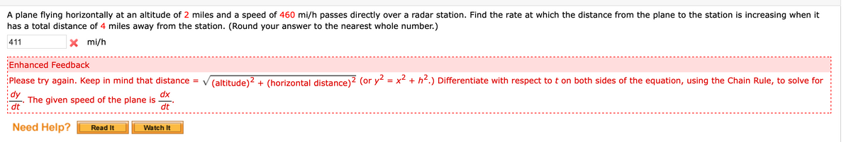 A plane flying horizontally at an altitude of 2 miles and a speed of 460 mi/h passes directly over a radar station. Find the rate at which the distance from the plane to the station is increasing when it
has a total distance of 4 miles away from the station. (Round your answer to the nearest whole number.)
411
X mi/h
Enhanced Feedback
Please try again. Keep in mind that distance
(altitude)2 + (horizontal distance)2 (or y = x² + h<.) Differentiate with respect to t on both sides of the equation, using the Chain Rule, to solve for
%3D
dx
The given speed of the plane is
dt
i dt
Need Help?
Read It
Watch It
