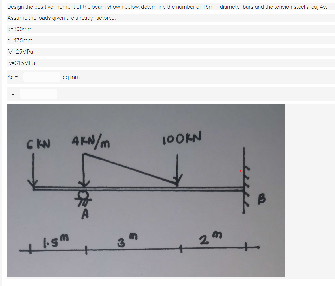 Design the positive moment of the beam shown below, determine the number of 16mm diameter bars and the tension steel area, As.
Assume the loads given are already factored.
b=300mm
d=475mm
fc'=25MPA
fy=315MPA
As =
sq.mm.
n =
C KN
AKN/m
100KN
