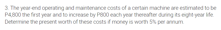 3. The year-end operating and maintenance costs of a certain machine are estimated to be
P4,800 the first year and to increase by P800 each year thereafter during its eight-year life.
Determine the present worth of these costs if money is worth 5% per annum.

