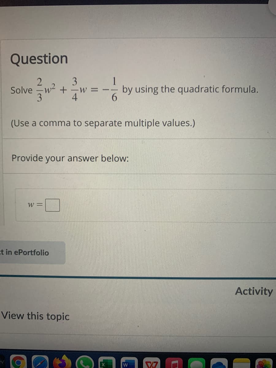 Question
3
Solve -w- +-w = --
4
1
by using the quadratic formula.
6.
3
(Use a comma to separate multiple values.)
Provide your answer below:
W =
Et in ePortfolio
Activity
View this topic
