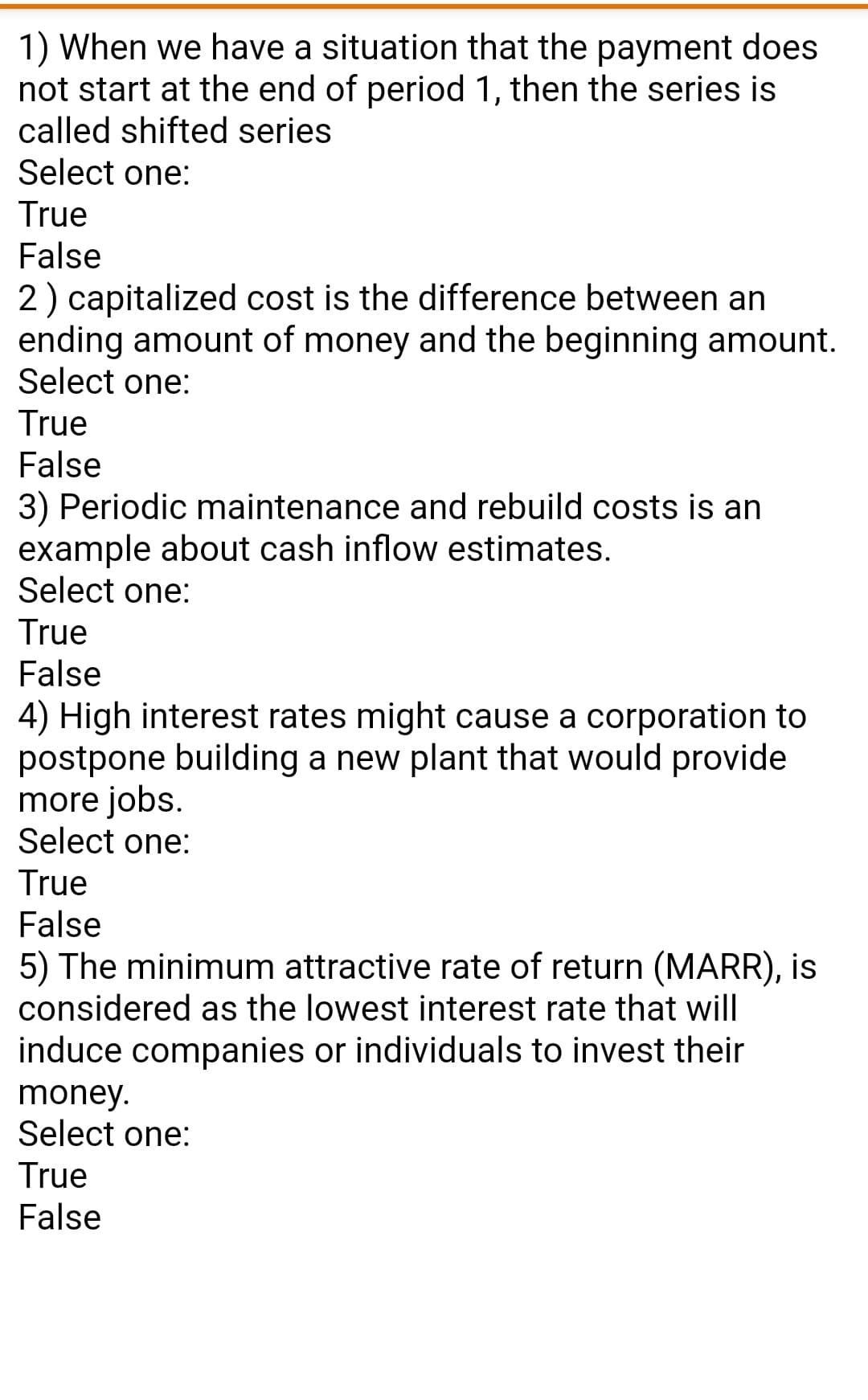 1) When we have a situation that the payment does
not start at the end of period 1, then the series is
called shifted series
Select one:
True
False
2) capitalized cost is the difference between an
ending amount of money and the beginning amount.
Select one:
True
False
3) Periodic maintenance and rebuild costs is an
example about cash inflow estimates.
Select one:
True
False
4) High interest rates might cause a corporation to
postpone building a new plant that would provide
more jobs.
Select one:
True
False
5) The minimum attractive rate of return (MARR), is
considered as the lowest interest rate that will
induce companies or individuals to invest their
money.
Select one:
True
False
