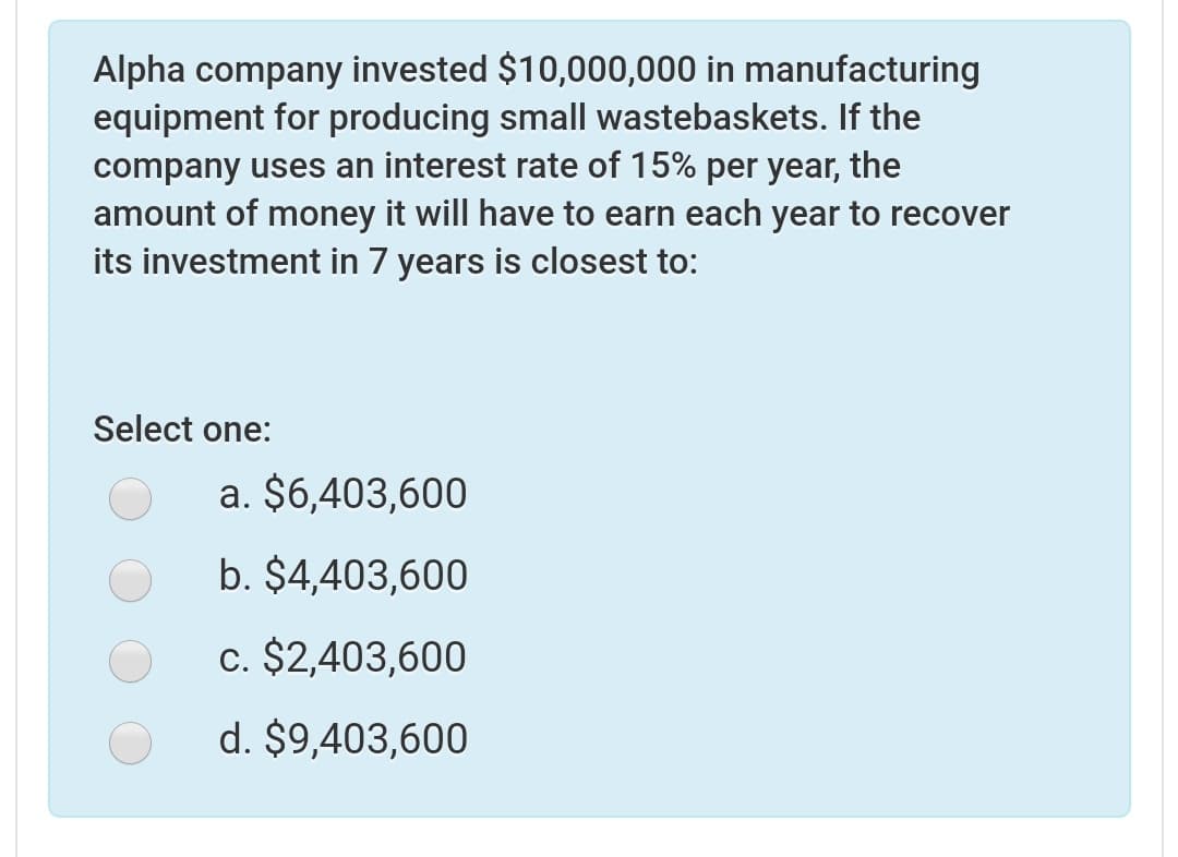 Alpha company invested $10,000,000 in manufacturing
equipment for producing small wastebaskets. If the
company uses an interest rate of 15% per year, the
amount of money it will have to earn each year to recover
its investment in 7 years is closest to:
Select one:
a. $6,403,600
b. $4,403,600
c. $2,403,600
d. $9,403,600
