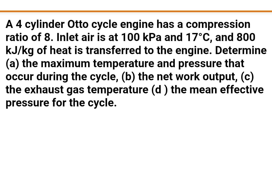 A 4 cylinder Otto cycle engine has a compression
ratio of 8. Inlet air is at 100 kPa and 17°C, and 800
kJ/kg of heat is transferred to the engine. Determine
(a) the maximum temperature and pressure that
occur during the cycle, (b) the net work output, (c)
the exhaust gas temperature (d ) the mean effective
pressure for the cycle.
