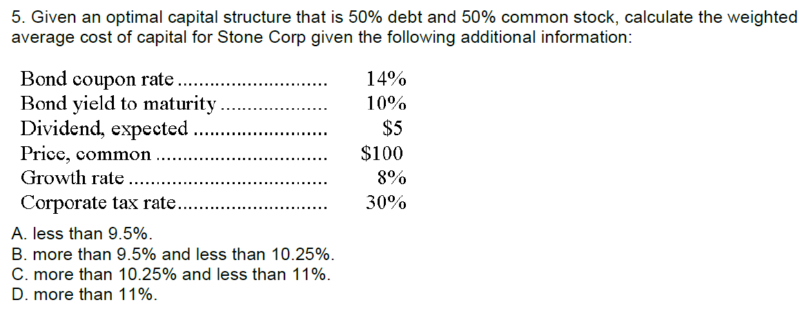 5. Given an optimal capital structure that is 50% debt and 50% common stock, calculate the weighted
average cost of capital for Stone Corp given the following additional information:
Bond coupon rate
Bond yield to maturity
Dividend, expected
Price, common
Growth rate
Corporate tax rate.
A. less than 9.5%.
B. more than 9.5% and less than 10.25%.
C. more than 10.25% and less than 11%.
D. more than 11%.
14%
10%
$5
$100
8%
30%