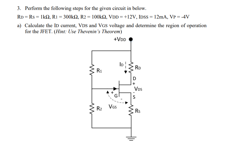 3. Perform the following steps for the given circuit in below.
RD = Rs = 1k2, R1 = 300k2, R2 = 100k2, VDD = +12V, IDSS = 12mA, VP = -4V
a) Calculate the ID current, VDs and VGS voltage and determine the region of operation
for the JFET. (Hint: Use Thevenin's Theorem)
+VDD
ID
RD
R1
D
+
VDs
S
VGs
R2
Rs
