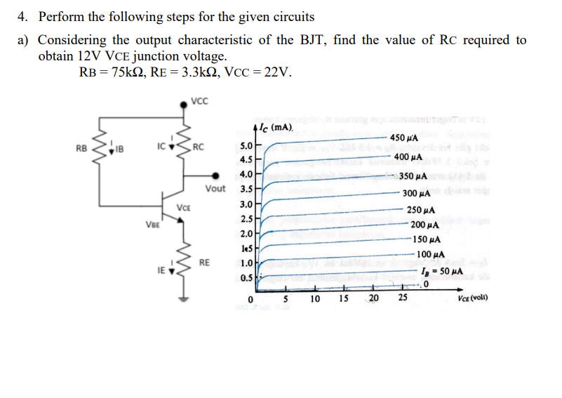 4. Perform the following steps for the given circuits
a) Considering the output characteristic of the BJT, find the value of RC required to
obtain 12V VCE junction voltage.
RB = 75k2, RE = 3.3kN, VCC = 22v.
vcc
4'c (mA).
450 p'A
RB
IB
IC
RC
5.0
4.5
400 μΑ
4.0
350 HA
Vout
3.5
300 μΑ
VCE
VBE
3.0
250 µA
2.5
200 μΑ
150 μΑ
100 HA
I, = 50 MA
2.0H.
le5
RE
1.0
IE
0.5 H
10
15
20
25
Vce (voli)
