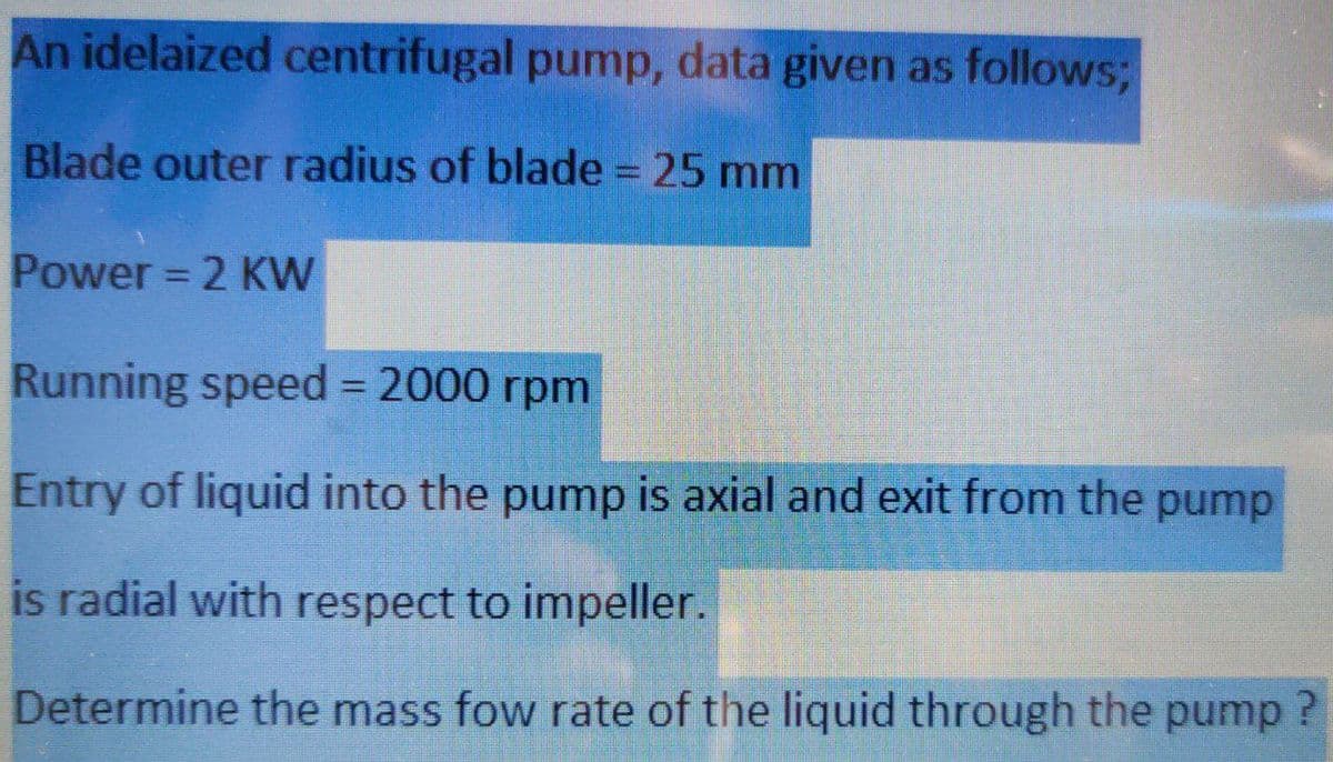 An idelaized centrifugal pump, data given as follows;
Blade outer radius of blade = 25 mm
Power = 2 KW
Running speed = 2000 rpm
Entry of liquid into the pump is axial and exit from the pump
is radial with respect to impeller.
Determine the mass fow rate of the liquid through the pump?