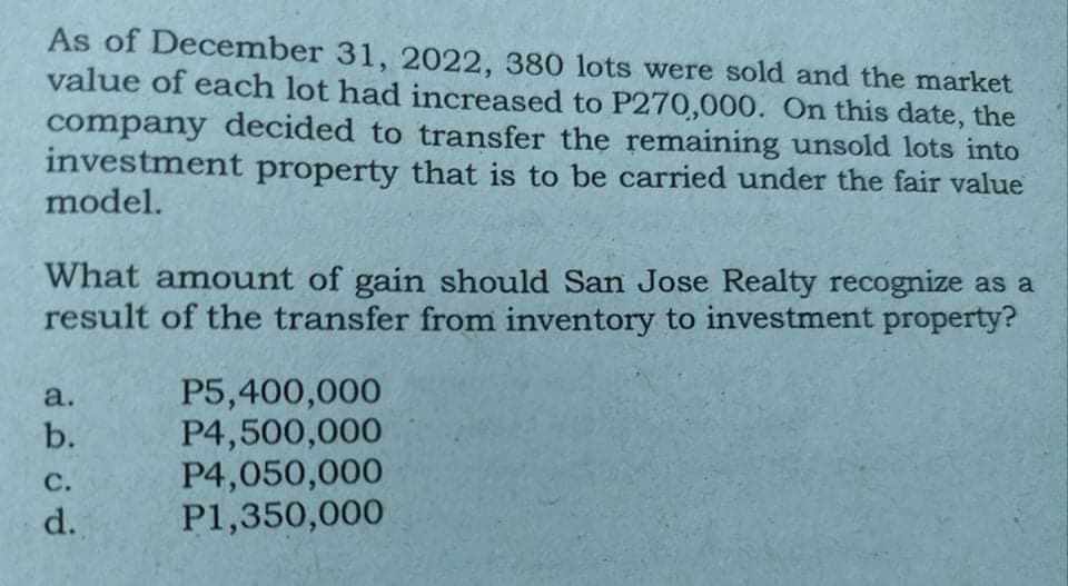 As of December 31, 2022, 380 lots were sold and the market
value of each lot had increased to P270,000. On this date, the
company decided to transfer the remaining unsold lots into
investment property that is to be carried under the fair value
model.
What amount of gain should San Jose Realty recognize as a
result of the transfer from inventory to investment property?
P5,400,000
P4,500,000
P4,050,000
P1,350,000
a.
b.
с.
d.
