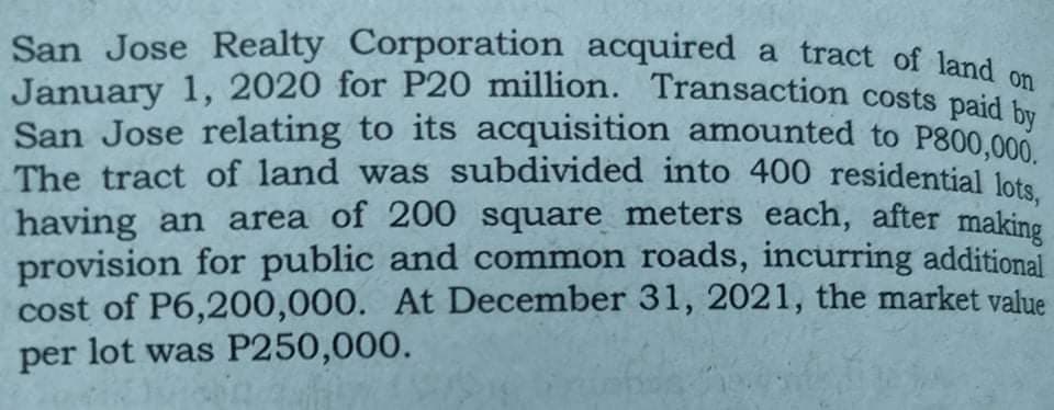 San Jose Realty Corporation acquired a tract of land on
January 1, 2020 for P20 million. Transaction costs paid
San Jose relating to its acquisition amounted to P800.000
The tract of land was subdivided into 400 residential lots
having an area of 200 square meters each, after making
provision for public and common roads, incurring additional
cost of P6,200,000. At December 31, 2021, the market value
per lot was P250,000.
