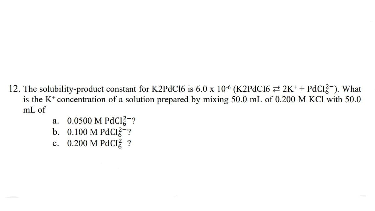 12. The solubility-product constant for K2PDC16 is 6.0 x 10-6 (K2PDCI6 2 2K* + PdCI?-). What
is the K* concentration of a solution prepared by mixing 50.0 mL of 0.200 M KCl with 50.0
mL of
a. 0.0500 M PdCI?-?
b. 0.100 M PdCI?¯?
c. 0.200 M PdCI?¯?
