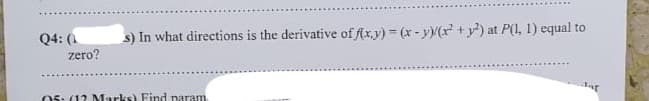 Q4: (1
zero?
s) In what directions is the derivative of f(x,y) = (x - y)/(x² + y²) at P(1, 1) equal to
05: (12 Marks) Find naram
dar