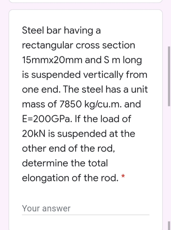 Steel bar having a
rectangular cross section
15mmx20mm and S m long
is suspended vertically from
one end. The steel has a unit
mass of 7850 kg/cu.m. and
E=200GPA. If the load of
20kN is suspended at the
other end of the rod,
determine the total
elongation of the rod.
Your answer
