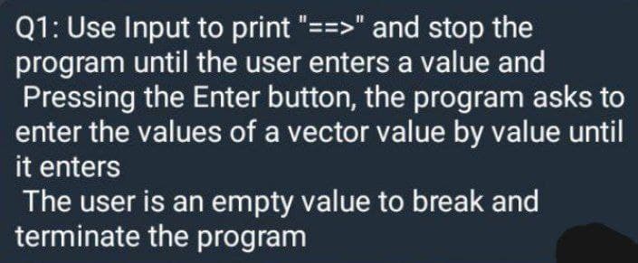 Q1: Use Input to print "==>" and stop the
program until the user enters a value and
Pressing the Enter button, the program asks to
enter the values of a vector value by value until
it enters
The user is an empty value to break and
terminate the program