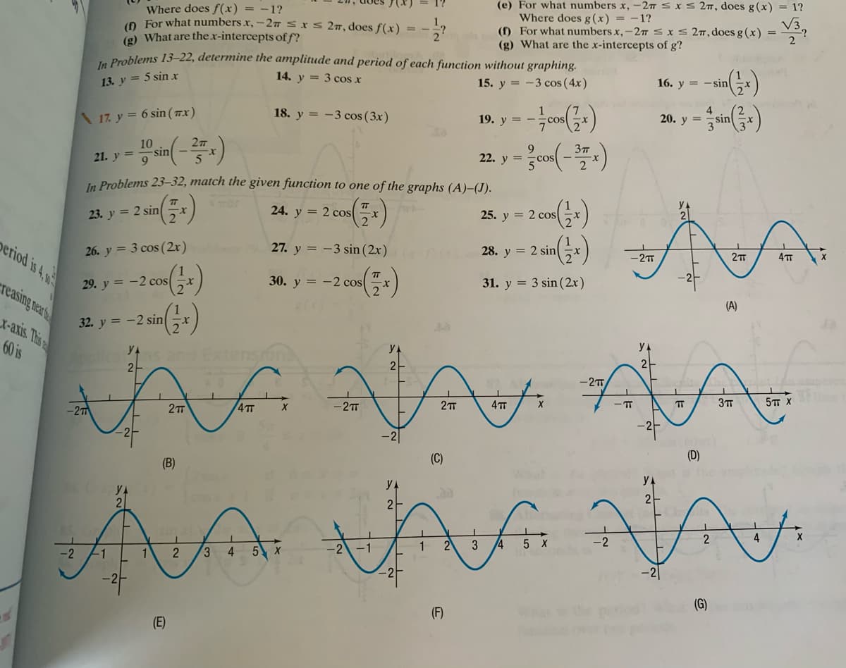 Where does f(x) = -1?
0 For what numbers x, – 27sIS 27, does f(x) = -?
(g) What are the.x-intercepts of f?
Prablems 13–22, determine the amplitude and period of each function without graphing.
(e) For what numbers x, - 2 s x s 27, does g (x) = 1?
Where does g(x) = -1?
(f) For what numbers x,-2T S xS 27,does g (x) =
(g) What are the x-intercepts of g?
14. y = 3 cos x
15. y = -3 cos (4x)
16. y = -sin
13. y = 5 sin x
4
\ 17. y = 6 sin ( 77.x)
18. y = -3 cos ( 3x)
19. y = -
cos
20. y =
sin
10
22. y =
21. y = -
In Problems 23–32, match the given function to one of the graphs (A)-(J).
24. y = 2 cos
25. y = 2 cosx
23. y = 2 sin
period is 4,w
27. y = -3 sin (2x)
28. y = 2 sin
-2T
26. y = 3 cos (2r)
20. y -
reasing near
30. y = -2 cos
31. y = 3 sin (2x)
29. y = -2 cos
(A)
X-axis. This
32. y = -2 sin
60 is
2
2-
2
-2
5T X
- IT
4TT
-2T
-2
(D)
(C)
(B)
yA
2
2
4
4
5.
-2
1
2
X
-2
-1
4
-2|
(G)
(F)
(E)
