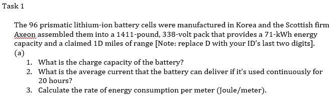 Task 1
The 96 prismatic lithium-ion battery cells were manufactured in Korea and the Scottish firm
Axeon assembled them into a 1411-pound, 338-volt pack that provides a 71-kWh energy
capacity and a claimed 1D miles of range [Note: replace D with your ID's last two digits].
(a)
1. What is the charge capacity of the battery?
2. What is the average current that the battery can deliver if it's used continuously for
20 hours?
3. Calculate the rate of energy consumption per meter (Joule/meter).
