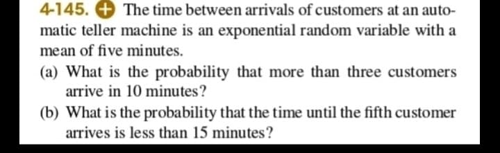 4-145. + The time between arrivals of customers at an auto-
matic teller machine is an exponential random variable with a
mean of five minutes.
(a) What is the probability that more than three customers
arrive in 10 minutes?
(b) What is the probability that the time until the fifth customer
arrives is less than 15 minutes?
