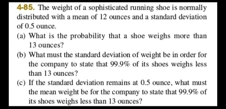 4-85. The weight of a sophisticated running shoe is normally
distributed with a mean of 12 ounces and a standard deviation
of 0.5 ounce.
(a) What is the probability that a shoe weighs more than
13 ounces?
(b) What must the standard deviation of weight be in order for
the company to state that 99.9% of its shoes weighs less
than 13 ounces?
(c) If the standard deviation remains at 0.5 ounce, what must
the mean weight be for the company to state that 99.9% of
its shoes weighs less than 13 ounces?
