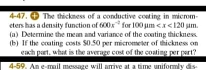 4-47. + The thickness of a conductive coating in microm-
eters has a density function of 600x for 100 µm <x<120 µm.
(a) Determine the mean and variance of the coating thickness.
(b) If the coating costs $0.50 per micrometer of thickness on
each part, what is the average cost of the coating per part?
4-59. An e-mail message will arrive at a time uniformly dis-
