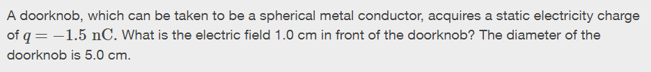 A doorknob, which can be taken to be a spherical metal conductor, acquires a static electricity charge
of q = -1.5 nC. What is the electric field 1.0 cm in front of the doorknob? The diameter of the
doorknob is 5.0 cm.