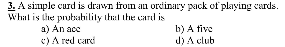 3. A simple card is drawn from an ordinary pack of playing cards.
What is the probability that the card is
a) An ace
c) A red card
b) A five
d) A club
