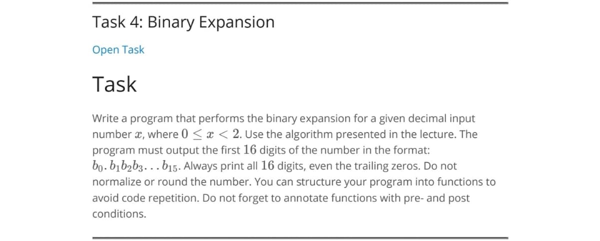 Task 4: Binary Expansion
Open Task
Task
Write a program that performs the binary expansion for a given decimal input
number x, where 0 < x < 2. Use the algorithm presented in the lecture. The
program must output the first 16 digits of the number in the format:
bo.bībzb3. b15. Always print all 16 digits, even the trailing zeros. Do not
normalize or round the number. You can structure your program into functions to
avoid code repetition. Do not forget to annotate functions with pre- and post
conditions.
