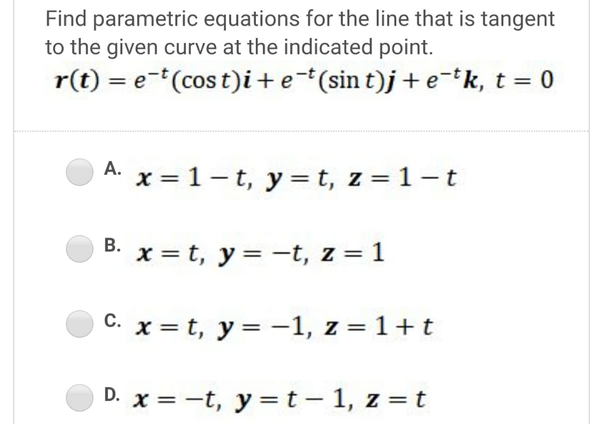 Find parametric equations for the line that is tangent
to the given curve at the indicated point.
r(t) = e-(cos t)i+e*(sin t)j+ e-k, t = 0
A. x = 1 - t, y=t, z = 1-t
%3D
В.
x = t, y= -t, z = 1
C. x = t, y = -1, z = 1+t
С.
D. x = -t, y =t – 1, z = t
