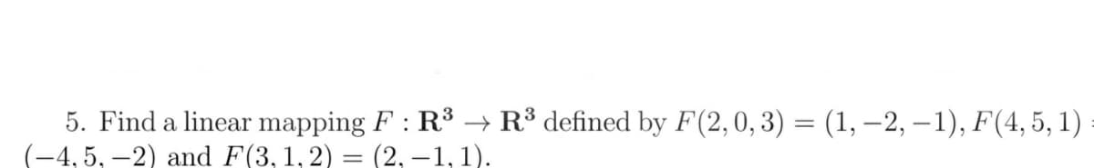 5. Find a linear mapping F : R³ → R³ defined by F(2,0, 3) = (1, –2, – 1), F(4, 5, 1)
(-4, 5, –2) and F(3,1,2) = (2, –1,1).
