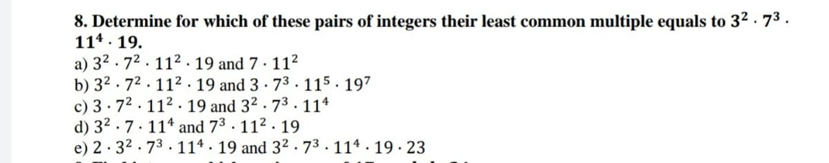 8. Determine for which of these pairs of integers their least common multiple equals to 3² · 73.
114 . 19.
a) 32 .72. 112.19 and 7 · 11²
b) 32 . 72. 112 . 19 and 3 · 73 · 115 . 197
c) 3· 72. 112 . 19 and 32 · 73.114
d) 32 .7. 11* and 73. 112. 19
e) 2· 32 . 73. 114 · 19 and 3² ·73 . 114 · 19 · 23
