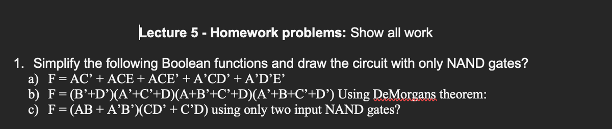 Lecture 5 - Homework problems: Show all work
1. Simplify the following Boolean functions and draw the circuit with only NAND gates?
a) F = AC' + ACE + ACE’ + A'CD' + A’D’E'
b) F=
(B'+D')(A’+C’+D)(A+B’+C’+D)(A’+B+C’+D')
c) F = (AB+ A'B')(CD’ + C’D) using only two input NAND gates?
Using DeMorgans theorem: