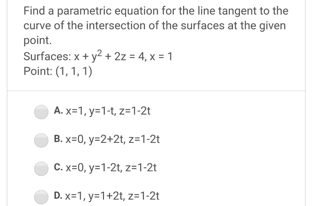 Find a parametric equation for the line tangent to the
curve of the intersection of the surfaces at the given
point.
Surfaces: x + y2 + 2z = 4, x = 1
Point: (1, 1, 1)
A. x=1, y=1-t, z=1-2t
B. x=0, y=2+2t, z=1-2t
C. x=0, y=1-2t, z=1-2t
D. x=1, y=1+2t, z=1-2t
