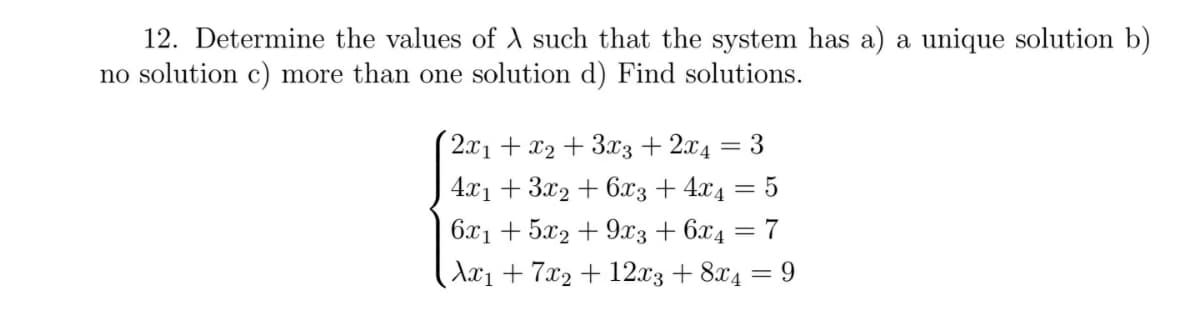 12. Determine the values of A such that the system has a) a unique solution b)
no solution c) more than one solution d) Find solutions.
2.x1 + x2 + 3x3 + 2x4 = 3
4x1 + 3x2 + 6x3 + 4x4 = 5
6.x1 + 5x2 + 9x3 + 6x4 = 7
Ax1 + 7x2 + 12x3 + 8x4 = 9
