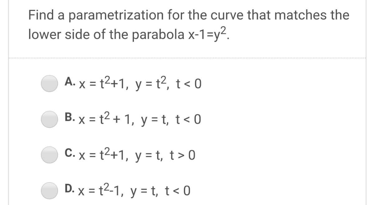 Find a parametrization for the curve that matches the
lower side of the parabola x-1=y2.
A. x = t2+1, y = t2, t< 0
B. x = t2 + 1, y = t, t< 0
C. x = t2+1, y = t, t> 0
D. x = t2-1, y = t, t< 0
