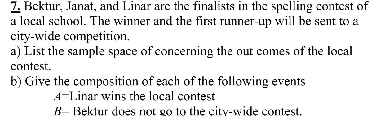 7. Bektur, Janat, and Linar are the finalists in the spelling contest of
a local school. The winner and the first runner-up will be sent to a
city-wide competition.
a) List the sample space of concerning the out comes of the local
contest.
b) Give the composition of each of the following events
A=Linar wins the local contest
B= Bektur does not go to the city-wide contest.
