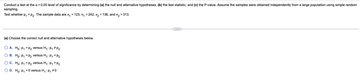 Conduct a test at the a = 0.05 level of significance by determining (a) the null and alternative hypotheses, (b) the test statistic, and (c) the P-value. Assume the samples were obtained independently from a large population using simple random
sampling.
Test whether p, >P2. The sample data are x, = 123, n, = 242, x, = 136, and n, = 313.
(a) Choose the correct null and alternative hypotheses below.
O A. Ho: P1 = P2 versus H,: p1 #P2
O B. Ho: P, = P2 versus H,: P1 <P2
O C. Ho: P, = P2 versus H,: P1 > P2
O D. H,: P, = 0 versus H,: p, #0
