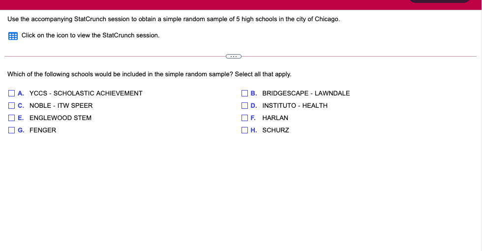 Use the accompanying StatCrunch session to obtain a simple random sample of 5 high schools in the city of Chicago.
E Click on the icon to view the StatCrunch session.
Which of the following schools would be included in the simple random sample? Select all that apply.
O A. YCCS - SCHOLASTIC ACHIEVEMENT
O B. BRIDGESCAPE - LAWNDALE
O c. NOBLE - ITW SPEER
O D. INSTITUTO - HEALTH
O E. ENGLEWOOD STEM
OF. HARLAN
O G. FENGER
O H. SCHURZ
